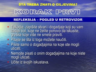 Takodje, zapišite stvari i dogadjaje koji su vam zadali bol, koje ne želite ponovo da iskusite, greške koje više ne smete praviti. Pitajte se šta iz toga možete naučiti. Pišite samo o dogadjajima na koje ste mogli uticati. Nemojte pisati o onim dogadjajima na koje niste mogli uticati. Učite iz svojih iskustava. ŠTA TREBA ZNATI O CILJEVIMA ? KORAK PRVI REFLEKSIJA – POGLED U RETROVIZOR 