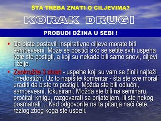 Da biste postavili inspirativne ciljeve morate biti samosvesni. Može se postići ako se setite svih uspeha koje ste postigli, a koji su nekada bili samo snovi, ciljevi i želje. Zaokružite 3 stvari   - uspehe koji su vam se činili najteži i nedostižni. Uz to napišite komentar - šta ste sve morali uraditi da biste to postigli. Možda ste bili odlučni, samosvesni, fokusirani. Možda ste bili na seminaru, pročitali knjigu, razgovarali sa prijateljem, ili ste nekog posmatrali ... Kad odgovorite na ta pitanja naći ćete razlog zbog koga ste uspeli. ŠTA TREBA ZNATI O CILJEVIMA ? KORAK DRUGI PROBUDI DŽINA U SEBI ! 