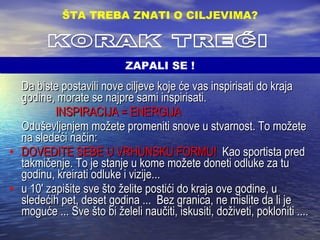 Da biste postavili nove ciljeve koje će vas inspirisati do kraja godine, morate se najpre sami inspirisati.     INSPIRACIJA = ENERGIJA   Oduševljenjem možete promeniti snove u stvarnost. To možete na sledeći način: DOVEDITE SEBE U VRHUNSKU FORMU!   Kao sportista pred takmičenje. To je stanje u kome možete doneti odluke za tu godinu, kreirati odluke i vizije... u 10' zapišite sve što želite postići do kraja ove godine, u sledećih pet, deset godina ...  Bez granica, ne mislite da li je moguće ... Sve što bi želeli naučiti, iskusiti, doživeti, pokloniti .... ŠTA TREBA ZNATI O CILJEVIMA ? KORAK TREĆI ZAPALI SE ! 