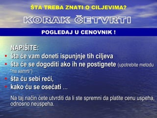 ʱŠշ:   šta će vam doneti ispunjnje tih ciljeva šta će se dogoditi ako ih ne postignete  (upotrebite metodu &quot;na samrti“)   šta ću sebi reći,  kako ću se osećati  ... Na taj način ćete utvrditi da li ste spremni da platite cenu uspeha, odnosno neuspeha. ŠTA TREBA ZNATI O CILJEVIMA ? KORAK ČETVRTI POGLEDAJ U CENOVNIK ! 