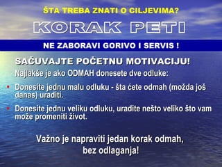 SAČUVAJTE POČETNU MOTIVACIJU!   Najlakše je ako ODMAH donesete dve odluke: Donesite jednu malu odluku - šta ćete odmah (možda još danas) uraditi.  Donesite jednu veliku odluku, uradite nešto veliko što vam može promeniti život. Važno je napraviti jedan korak odmah,  bez odlaganja! ŠTA TREBA ZNATI O CILJEVIMA ? KORAK PETI NE ZABORAVI GORIVO I SERVIS ! 