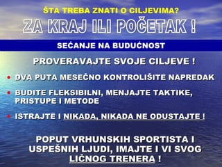 PROVERAVAJTE SVOJE CILJEVE !   DVA PUTA MESEČNO KONTROLIŠITE NAPREDAK BUDITE FLEKSIBILNI, MENJAJTE TAKTIKE, PRISTUPE I METODE ISTRAJTE I  NIKADA, NIKADA NE ODUSTAJTE ! POPUT VRHUNSKIH SPORTISTA I USPEŠNIH LJUDI, IMAJTE I VI SVOG  LIČNOG TRENERA  ! ŠTA TREBA ZNATI O CILJEVIMA ? ZA KRAJ ILI POČETAK ! SEĆANJE NA BUDUĆNOST 