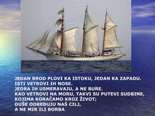 JEDAN BROD PLOVI KA ISTOKU, JEDAN KA ZAPADU. ISTI VETROVI IH NOSE. JEDRA IH USMERAVAJU ,  A NE BURE. KAO VETROVI NA MORU, TAKVI SU PUTEVI SUDBINE, KOJIMA KORAČAMO KROZ ŽIVOT; DUŠE ODREĐUJU NAŠ CILJ, A NE MIR ILI BORBA   