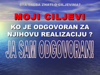 KO JE ODGOVORAN  ZA NJIHOVU REALIZACIJU  ? JA SAM ODGOVORAN! MOJI CILJEVI ŠTA TREBA ZNATI O CILJEVIMA ? 