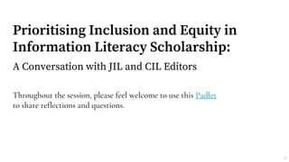 Prioritising Inclusion and Equity in
Information Literacy Scholarship:
A Conversation with JIL and CIL Editors
Throughout the session, please feel welcome to use this Padlet
to share reflections and questions.
1
 