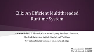 Cilk: An Efficient Multithreaded
Runtime System
Mohanadarshan - 148241N
Shareek Ahamed - 148201T
Authors: Robert D. Blumofe, Christopher F. Joerg, Bradley C. Kuszmaul,
Charles E. Leiserson, Keith H. Randall and Yuli Zhou
MIT Laboratory for Computer Science, Cambridge
 