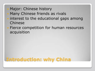 Major: Chinese history
 Many Chinese friends as rivals
 interest to the educational gaps among
Chinese
 Fierce competition for human resources
acquisition


Introduction: why China

 