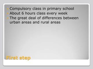 Compulsory class in primary school
 About 6 hours class every week
 The great deal of differences between
urban areas and rural areas


First step

 
