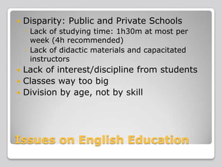 

Disparity: Public and Private Schools
◦ Lack of studying time: 1h30m at most per
week (4h recommended)
◦ Lack of didactic materials and capacitated
instructors

Lack of interest/discipline from students
 Classes way too big
 Division by age, not by skill


Issues on English Education

 