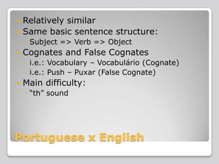 Relatively similar
 Same basic sentence structure:


◦ Subject => Verb => Object


Cognates and False Cognates
◦ i.e.: Vocabulary – Vocabulário (Cognate)
◦ i.e.: Push – Puxar (False Cognate)



Main difficulty:
◦ “th” sound

Portuguese x English

 