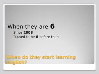 When they are

6

◦ Since 2008
◦ It used to be 8 before then

When do they start learning
English?

 