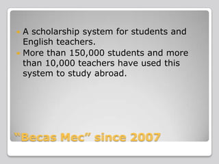 A scholarship system for students and
English teachers.
 More than 150,000 students and more
than 10,000 teachers have used this
system to study abroad.


“Becas Mec” since 2007

 