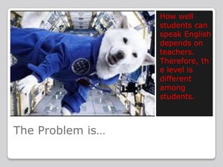 How well
students can
speak English
depends on
teachers.
Therefore, th
e level is
different
among
students.

The Problem is…

 