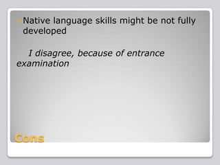 

Native language skills might be not fully
developed

I disagree, because of entrance
examination

Cons

 