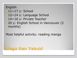English
 11~17 y: School
 12~14 y: Language School
 14~16 y: Private Teacher
 20 y: English School in Vancouver (2
months)
Most helpful activity: reading manga

Diego Ken Yabuki

 
