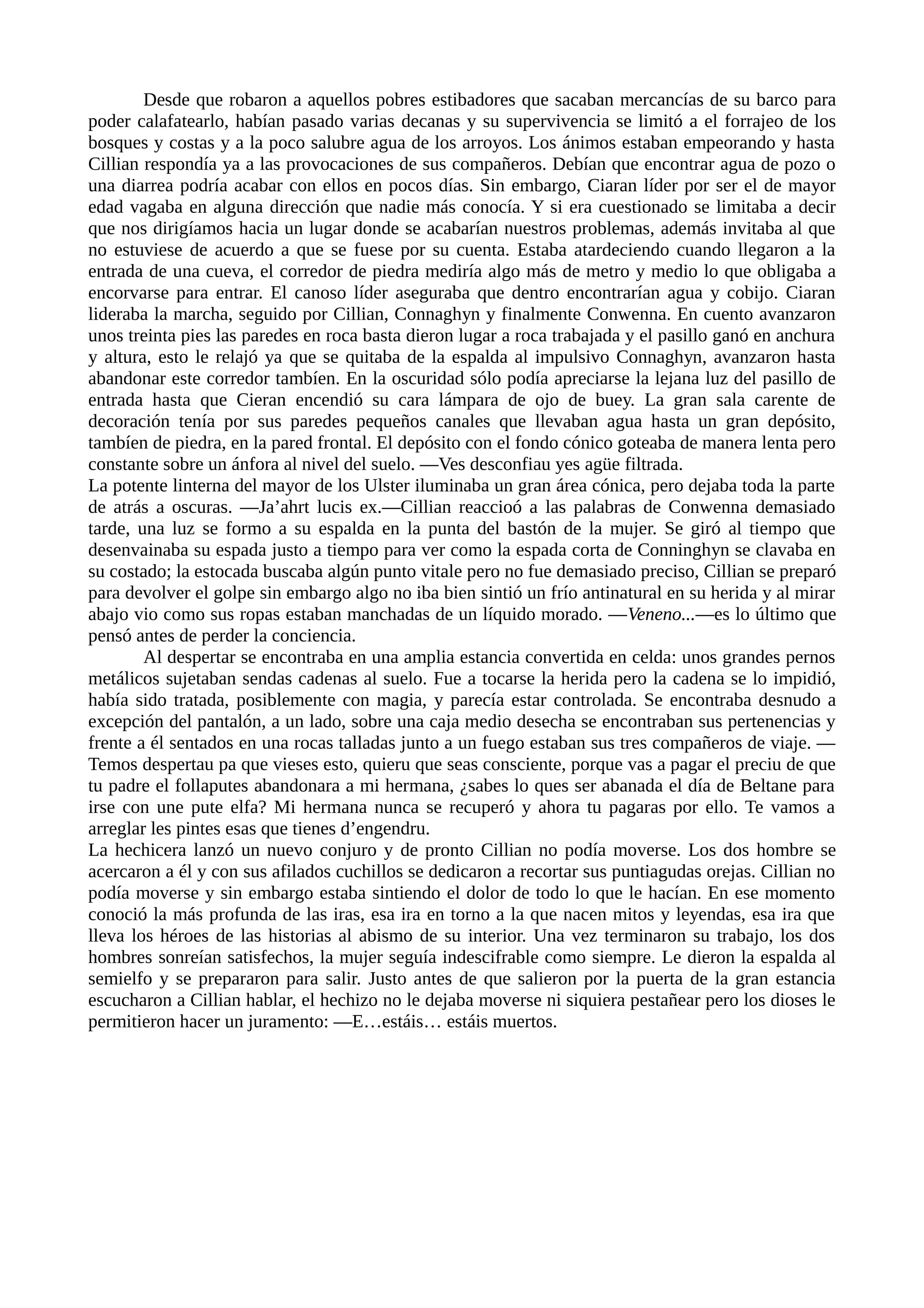 Desde que robaron a aquellos pobres estibadores que sacaban mercancías de su barco para
poder calafatearlo, habían pasado varias decanas y su supervivencia se limitó a el forrajeo de los
bosques y costas y a la poco salubre agua de los arroyos. Los ánimos estaban empeorando y hasta
Cillian respondía ya a las provocaciones de sus compañeros. Debían que encontrar agua de pozo o
una diarrea podría acabar con ellos en pocos días. Sin embargo, Ciaran líder por ser el de mayor
edad vagaba en alguna dirección que nadie más conocía. Y si era cuestionado se limitaba a decir
que nos dirigíamos hacia un lugar donde se acabarían nuestros problemas, además invitaba al que
no estuviese de acuerdo a que se fuese por su cuenta. Estaba atardeciendo cuando llegaron a la
entrada de una cueva, el corredor de piedra mediría algo más de metro y medio lo que obligaba a
encorvarse para entrar. El canoso líder aseguraba que dentro encontrarían agua y cobijo. Ciaran
lideraba la marcha, seguido por Cillian, Connaghyn y finalmente Conwenna. En cuento avanzaron
unos treinta pies las paredes en roca basta dieron lugar a roca trabajada y el pasillo ganó en anchura
y altura, esto le relajó ya que se quitaba de la espalda al impulsivo Connaghyn, avanzaron hasta
abandonar este corredor tambíen. En la oscuridad sólo podía apreciarse la lejana luz del pasillo de
entrada hasta que Cieran encendió su cara lámpara de ojo de buey. La gran sala carente de
decoración tenía por sus paredes pequeños canales que llevaban agua hasta un gran depósito,
tambíen de piedra, en la pared frontal. El depósito con el fondo cónico goteaba de manera lenta pero
constante sobre un ánfora al nivel del suelo. —Ves desconfiau yes agüe filtrada.
La potente linterna del mayor de los Ulster iluminaba un gran área cónica, pero dejaba toda la parte
de atrás a oscuras. —Ja’ahrt lucis ex.—Cillian reaccioó a las palabras de Conwenna demasiado
tarde, una luz se formo a su espalda en la punta del bastón de la mujer. Se giró al tiempo que
desenvainaba su espada justo a tiempo para ver como la espada corta de Conninghyn se clavaba en
su costado; la estocada buscaba algún punto vitale pero no fue demasiado preciso, Cillian se preparó
para devolver el golpe sin embargo algo no iba bien sintió un frío antinatural en su herida y al mirar
abajo vio como sus ropas estaban manchadas de un líquido morado. —Veneno...—es lo último que
pensó antes de perder la conciencia.
Al despertar se encontraba en una amplia estancia convertida en celda: unos grandes pernos
metálicos sujetaban sendas cadenas al suelo. Fue a tocarse la herida pero la cadena se lo impidió,
había sido tratada, posiblemente con magia, y parecía estar controlada. Se encontraba desnudo a
excepción del pantalón, a un lado, sobre una caja medio desecha se encontraban sus pertenencias y
frente a él sentados en una rocas talladas junto a un fuego estaban sus tres compañeros de viaje. —
Temos despertau pa que vieses esto, quieru que seas consciente, porque vas a pagar el preciu de que
tu padre el follaputes abandonara a mi hermana, ¿sabes lo ques ser abanada el día de Beltane para
irse con une pute elfa? Mi hermana nunca se recuperó y ahora tu pagaras por ello. Te vamos a
arreglar les pintes esas que tienes d’engendru.
La hechicera lanzó un nuevo conjuro y de pronto Cillian no podía moverse. Los dos hombre se
acercaron a él y con sus afilados cuchillos se dedicaron a recortar sus puntiagudas orejas. Cillian no
podía moverse y sin embargo estaba sintiendo el dolor de todo lo que le hacían. En ese momento
conoció la más profunda de las iras, esa ira en torno a la que nacen mitos y leyendas, esa ira que
lleva los héroes de las historias al abismo de su interior. Una vez terminaron su trabajo, los dos
hombres sonreían satisfechos, la mujer seguía indescifrable como siempre. Le dieron la espalda al
semielfo y se prepararon para salir. Justo antes de que salieron por la puerta de la gran estancia
escucharon a Cillian hablar, el hechizo no le dejaba moverse ni siquiera pestañear pero los dioses le
permitieron hacer un juramento: —E…estáis… estáis muertos.
 