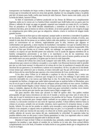 transparente con bordados de hojas verdes y bordes dorados. El pelo negro, recogido en pequeñas
trenzas que se trenzaban de nuevo en otras más grande, dejaban ver sus alargadas orejas y la pálida
piel del, al menos para Aedh, cuello más bonito de todo Faerum. Nueve meses más tarde, cerca de
la fecha de Inbolc, nacería Cillian.
Si bien el matrimonio al haberse producido en las fiestas de Beltane era completamente
legítimo, todos no lo vieron así. La familia Ulster consideró que Aedh había roto un pacto ante los
Dioses y además de exigir un pago en ganado, orquestó una campaña en contra de él y su familia.
Para no perjudicar al clan Aedh decidió abandonarlo y someterse al juicio de los druidas. La
sentencia fue dura, pero al menos no afecto a los demás: al no tener ganado no se le exigiría el pago
en compensación pero debía jurar que no adquiriría, robaría, criaría ni recibiría de ningún modo
ganado bovino.
La sentencia no hizo que su vida mejorase, aunque nadie se atreviese a contradecir la palabra
de los druidas. Aedh y Cara habían deseado muchas veces que los hubiesen exiliado, el exilio, aun
siendo la más dura de las penas en su cultura, habría sido más piadoso. Los meses que siguieron al
juicio se convirtieron en un infierno, especialmente para la elfa, mientras que algunos se
conformaban con ignorarla, y otros muchos la insultaban e increpaban. Los que la trataban bien no
se atrevían a hacerlo en público lo que hacía que la situación empezase a tornarse insoportable. Ella
solo por el hijo que llevaba en el vientre. Aedh, sin embargo, no soportaba ver como su gente
trataba a su esposa así que decidió poner una solución. Con la ayuda de algunos miembros de su
familia consiguieron provisiones y un bote y se marcharon a una de las numerosas islas
deshabitadas que había en el archipiélago. No sería una vida fácil, pero al menos pondría un mar de
por medio entre sus seres queridos y la gente que les hacía la vida imposible.
La infancia de Cillian fue como la de cualquier otro niño ffolk, con la única excepción que
toda persona que conocía se reducía a su padre y a su madre. Los Donovan hicieron todo lo posible
por que su vida fuese normal: lo educaron en la cultura de su clan, le enseñaron el manejo del arma
ancestral de sus guerreros y lo enseñaron a valerse en la naturaleza. Al fin y al cabo en la isla donde
vivían tenían que sobrevivir por si mismos, el único mercader que iba por allí lo hacía una vez al
año en busca de las raras hierbas que, gracias a los conocimientos de Cara, recolectaban.
A los doce años Cillian ya se dedicaba a explorar la isla en solitario, iba y venía con
zurrones cargados de plantas y mariscos que recogía en la costa. Sin embargo lo que sentía una
atracción inevitable era a las cuevas que había bajo la isla. Se tiraba horas y horas explorándolas
recogiendo las hierbas y hongos que nadie habría pensado que se podrían hallar en Moonshae, pero
eso no era lo que le atraía allí cada día eran las antiguas ruinas que había en esas cuevas. Grabados
en la oscuridad donde llegaba a intuir siluetas con orejas picudas como las de madre, arañas, soles,
lunas y ciudades, algunas de ellas boca abajo. Sentía una gran curiosidad y muchas veces intentó
avanzar por las cuevas pero por mucho que avanzó nunca llegó a ningún sitio.
Así paso muchos años hasta que alcanzó la edad de quince años. Sus padres estaban
preocupados de que nunca encontrara un sitio en el mundo y tuviera que estar solo el resto de su
vida, por lo que le insistieron en que se presentara a las pruebas de los Fianna. Al principio Cillian
no estaba muy convencido pero siempre había confiado en sus padres así que volvió a seguir su
consejo. La iniciación consistía en una serie de rigurosas pruebas. Cillian debería meterse hasta la
cintura en un pozo, armado con un escudo, mientras, nueve guerreros le arrojarían lanzas; si salía
herido, fallaría. En otra de las prueba su cabello sería trenzado y sería perseguido por el bosque;
fallaría si era atrapado, si alguna rama se quebraba bajo sus pies, o si su peinado se alteraba. Debía
ser capaz de saltar por encima de una rama a la altura de su frente, pasar bajo una a la altura de su
rodilla, además de sacarse una espina del pie, manteniendo la velocidad. Si superaba todas las
pruebas debería estar un año junto a otros Fianna ganándose la vida. Los siguientes años se centró
únicamente en el entrenamiento dejando todo lo demás de lado.
Durante el viaje en bote Cillian se encontraba muy animado, estaba bastante seguro de que
superaría las pruebas y que dejaría el nombre de su familia en lo más alto. Esta actitud difería
completamente con la de Aeth, el hombre no había dicho ni una palabra desde que se despidieran de
Cara en su hogar.
 