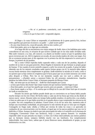 II
—No sé si podremos controlarlo, está consumido por el odio y la
venganza
—Eso es lo que lo hace útil —respondió alguien.
Al llegar a la costa Cillian se sorprendió, el recibimiento de la gente parecía frío, incluso
entre aquellos que parecían reconocer a su padre —¿Qué ocurre padre?
—Es una vieja historia ho, cosas del pasadu, dele no mes vueltes ¿sí?
—Está bien padre, pero ya te digo que no entiendu.
A lo largo del día se encontraron con viejos amigos de Aedh, éstos sí les hablaban pero todos
coincidieron en una cosa, le avisaron de que tuviese cuidado que en las islas nadie olvidaba nada.
Más tarde visitaron a su clan, allí conoció a su abuelo un hombre canoso al que le quedaban muy
pocos inviernos por ver. Allí le regalaron un escudo, de una extraña madera de color casi negro. Ese
día se acostaron pronto pues al día siguiente con la primera luz del día empezaría la carrera por el
bosque, la primera de las pruebas.
Tal y como Cillian esperaba había superado todas y cada una de las pruebas, dejando el
nombre de su clan en una gran posición. Ahora llegaba el momento de que formase su propio grupo
de fiannas. Y fue cuando el joven semielfo empezó a sufrir los errores de su padre. A pesar de haber
obtenido uno de los mejores resultados nadie quería formas grupo con él, la mayoría daba alguna
excusa burda mientras otros simplemente se giraban. Aedh mantenía la mirada en el suelo, como si
no quisiera que su hijo sintiera la vergüenza que le hacía pasar que sus acciones lastraran casi veinte
años después a Cillian. Pero fue en ese momento cuando una voz sacó a ambos de sus
pensamientos: —¡Puedele unirse a nosotrus!.Todos los allí presentes enmudecieron. Aquellas
palabras las había dicho Ciaran Ulster, el hermano pequeño de Brenna Ulster.
—Me.. me temu que un yes buena id… Aedh fue interrumpido por Ciaran
—¡Claru ques buena idea home! Que mejor manera de que nuestras families hagan la paz
—Esta bien padre, no sé que fue aquellu que ocurrio, pero yes pasadu. —intervino Cillian
—Soes home oigale a su hiju.—Y la sonrisa que se dibujó en la cara del Ulster hizó que el corazón
de Aedh se estremeciera.
Durante los meses que habían pasado desde que se conviertiera en un fianna había pasado
mucho tiempo con los tres Ulster. De hecho todas y cada una de las horas que tenía un día desde al
menos nueve meses. Durante todos ese tiempo había podido estudiar a la perfección a sus aliados,
si bien no sabía que es lo que había ocurrido en el pasado ahora sí que comprendía las reticencias de
su padre. Sus tres compañeros lo odiaban, Ciaran Ulster, el tío de los otros dos, mantenía todo el
tiempo una exacerbada cordialidad, sin preocuparse lo más mínimo de que se viera que era fingida.
Connagyhn no fingía nada: odiaba a Cillian por encima de todas las cosas y se apreciaba en
cualquiera de sus conversaciones con los demás, al igual que en las parcas palabras que rara vez le
dedicaba a Cillian. Aunque sin duda la que más preocupaba de todos a el semielfo era la hermana de
Connagyhn; Conwennan Ulster una hechicera, bruja o como quieran llamarlo. Le resultaba
imposible saber en que pensaba esa mujer y si bien con Cillian intercambiaba aun menos palabras
que su hermano menor, tampoco hablaba mucho con sus familiares. Era completamente
indescifrable. Sea como fuere, sabían que el joven Donovan nunca abandonaría el grupo, ya que
deshonraría a su clan.
 
