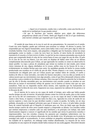 III
—Aquel era el momento, estaba roto y vulnerable, como una brecha en el
tejido de la realidad por la que puedes entrar.
—Sé que lo hacemos por nuestro objetivo pero algún día deberemos
preguntarnos dónde esta el límite. Amén que llegará el día en el que tendremos,
ante mortal o deidad, que responder por lo que hacemos.
El sonido de unas botas en la roca le sacó de sus pensamientos. Se concentró en el sonido.
Contó tres seres bípedos, puede que volvieran para terminar su trabajo. Al abrirse la puerta, fue
sorprendido por tres figuras humanoides, nunca antes había visto a esos seres pero algo en ellos les
resultaba familiar. Eran seres enjutos, más pequeños y delgados que los humanos, tenían las orejas
puntiagudas como su madre, y como las tuvo hace no mucho, el mero hecho de recordarlo le
estremeció el corazón y le hizo revivir el dolor. La piel de las tres criaturas presentaba una escala de
grises que comprendía desde el color de las ceniza hasta el tono casi negro de uno de ellos. El pelo
en el caso de los tres era blanco. Los tres seres no dejaban de hablar entre ellos en un idioma
completamente desconocido para Cillian, así que ignorando los sonidos se centro en observarlos lo
mejor posible. La ropa y piezas de armaduras que tenían no estaban en mal estado, pero tenian
claros sintomas de uso, alguna abolladura en la coraza, anillas rotas en los brazos de la cota y
evidentemente no estaban hechas para esos seres: les quedaban grandes de hecho la coraza estaba
produciendo una rozadura en el cuello de uno de ellos. Pronto empezó a ver cosas, claramente su
constitución era delgada pero aun así Cillian juraría que estaban faltos de comida, el cuello y
muñeca de ellos es veían nervudos, con todos los huesos marcados y con esa idea ya metida en la
cabeza juraría que sus movimientos eran algo pesados, como el que lleva demasiado esfuerzo sobre
sus piernas o poca comida en las últimas semanas. Otra cosa que le llamó la atención fue la linterna,
uno de ello la llevaba encendida pero sus movimientos eran extraño cuando su miraban en una
dirección no tenían el movimiento reflejo de apuntar con la linterna al mismo sitio que sus ojos
asutadizos. Todo eso no importaba mucho ahora mismo, solo esperaba que los humanoides no
estuvieran entre la dieta de esos seres. Saquearon sus cosas, separaron las cadenas de los pernos y se
lo llevaron de allí.
En el interior de la cueva no era capaz de medir el tiempo, pero sabía que había pasado
mucho tiempo sin salir al exterior. Al principio intento contar los ciclos de sueño, pero se dio cuenta
que sin la luz del sol comenzaron a ser irregulares y ya no era capaz de intuir si había dormido
cuatro o diez horas, ni siquiera si dormía todos los días o no,. Ignoraba los ciclos de sueño de sus
nuevos captores y estos eran los que decidían cuando y cuanto se paraba. Su barba, sin ser muy
poblada, alcanzaba ya la longitud suficiente para que el mismo se la viera y el pelo habia crecido
fuera de control haciendo que el flequillo le molestase para ver. Pero sin duda supo que llevaba
mucho tiempo cautivo de estos seres cuando empezó a comprender su idioma. Los extraños ruidos
que emitían empezaron a sonarles cada vez más familiares y en principio con trabajo, más tarde
intuitivamente empezó a conocer el significado de los sonidos que otrora le parecieron extraños e
impronunciables. Las tres extrañas criaturas los pasearon por complejos subterráneos con los
mismos grabados que en su infancia observaba en las isla donde vivía. Al principio eso le producía
nostalgia más tarde se acostumbraría. A veces acababan en pequeños asentamientos que imitaban
las ciudades de la superficie, sin embargo todas estaban abandonadas. La mayoría de las veces
acampaban en una especie de templos donde había estatuas de una araña gigante. Descubrió durante
 