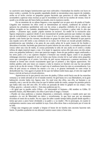 su cautiverio unos hongos luminiscentes que eran cultivados e iluminaban los túneles con luces en
tonos verdes y azulada. En las grandes oquedades donde se encontraban estas especie de ciudades,
arriba en el techo crecían en pequeños grupos haciendo que pareciera el cielo estrellado. Se
acostumbró a apreciar estas escenas ya que le recordaban al cielo en las noches de verano. Esto le
ayudó a no olvidar que ahí fuera había un mundo, esto lo mantuvo cuerdo.
En un momento de su odisea llegaron a una oquedad con un gran arco de piedra al fondo.
Llegados este momento los elfos como se denominaban así mismo, cambiaron de actitud: se
quitaron las armaduras quedándose solo con las armas y pequeños símbolos de su cultura que
habían recogido en las ciudades abandonadas. Empezaron a excitarse y gritar todo lo alto que
podían. —¡Estamos aquí, ayuda! ¡rápido traemos un esclavo!. En medio de la excitación unas
figuras empezaron a aparecer desde el arco monumental de piedra parecían que estaban con algun
tipo de invisibilidad y se hacían visibles al cruzar el arco. Lo que parecía una mujer, mucho mas
grande y más fuerte que los varones, encabezaba un grupo de estos seres. Mantenía lo que parecía
una espada curva del estilo a una cimitarra en su vaina. En el brazo un escudo pesado metálico,,
protuberancias que imitaban a las patas de una araña salían de la parte trasera de los bordes y
abrazaban el escudo, haciendo que pareciera la parte inferior de una araña. La armadura parecía una
coraza sobre una cota de malla, la coraza presentaba la talla de una araña en el centro y estaba
rellena de algún material negro y rojo. A la mujer le siguieron varios elfo más unos con dos armas
otros con pequeñas ballestas y otros que parecían magos. Antes de que pudiera seguir analizando a
los seres junto a él y sus captores empezó a formarse una extraña figura: como si un pequeño
relámpago estuviese rasgando el aire se formo una forma circular de la cual salían otros pequeños
rayos que convergían en el centro. Los elfos de piel oscura empezaron a ponerse nerviosos. Al
instante se formó otro círculo exactamente igual que el primero y dos figuras aparecieron. Sin
mediar palabra cada uno lanzo un conjuro y toda la estancia se iluminó con una luz tan potente
como la de un día de verano. Cillian se tapó con el antebrazo hasta los ojos se acostumbraron. Los
elfos de piel oscura se echaron las manos a la cara y se giraron intentando en vano evitar la
deslumbrante luz. Uno agarro el petate de los que me habían traído hasta aquí, el otro me cogió del
brazo y tiró de mi hacía el círculo eléctrico.
Aparecieron en lo que parecía una torre de piedra, Cillian corrió hacia una de las estrechas
ventanas y se sintió aliviado al ver el mundo exterior. Se giró hasta ver a sus libertadores, en la gran
habitación circular había tres figuras más. En total eran dos elfos, una elfa, un humano y un
semielfo, este y uno de los elfos eran los que lo habían traído de vuelta, aunque los portales parecía
que había sido cosa del otro elfo. Al verlos un punzada de dolor le golpeó en sus orejas.—Soy
Cillian, gracies.—alcanzó a decir— Sois muy poderoso por lo…
—Al igual que tu puedes serlo Cillian —le interrumpió el humano.—Mi nombre es Gibbs. El
semielfo Astaru, ella Meeriadel y los elfos Caern’talin el mago y Tirmael.
—Puedes ser muy poderoso y estamos dispuestos a entrenarte, siempre y cuando jures que nos
ayudarás.—la voz de Meeriadel era dulce y reconfortante, lo que hizo que por un momento
recordara el rostro de su madre. No era capaz de saber cuando tiempo había pasado desde aquello y
temía que poco a poco fuese olvidando a su padre y a su madre—No te preocupes, en cuanto te
expliquemos nuestra causa será también la tuya. Esos elfos drow iban a esclavizarte por el resto de
tu vida.
—Tengo una venganza por cumplir y limpiar el honor de mi familia mes necesito hacerme més
fuerte. Si pueden ayudarme en eso abrazaré vuestra cause como si fuese mía.
 