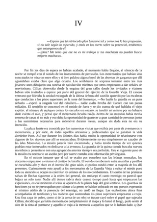 IV
—Espero que tú intrincado plan funcione tal y como nos lo has propuesto,
si no sale según lo esperado, y estás en los cierto sobre su potencial, tendremos
que encargarnos de él.
—¿Nos? Me temo que ese no es mi trabajo si tus machacas no pueden busca
mejores machacas.
Por fin los días de espera se habían acabado, el momento había llegado, el silencio de la
noche se rompió con el sonido de los instrumentos de percusión. Los mercenarios que habían sido
contratados se miraron entre ellos y si bien palabra alguna brotó de las decenas de gargantas que allí
aguardaban estaba claro que algo ocurría. Los semblantes de sorpresa tornaron entre los más
jóvenes: unos dibujaron una sonrisa de satisfacción mientras que otros empezaron a dar señales de
nerviosismo. Cillian observaba desde la esquina del gran salón donde los invitados y viajeros
habían sido invitados a esperar por parte del general del ejército de la Guardia Vieja. El canoso
veterano que lideraba la unidad encargada de la última defensa del castillo apareció por las escaleras
que conducían a los pisos superiores de la torre del homenaje, —No bajéis la guardia es un puto
señuelo —espetó la rasgada voz del caballero— nadie asalta Percha del Cuervo con tan pocos
soldados. El semielfo se concentró en el sonido de fuera y se dio cuenta de qué hablaba el viejo
capitán: el número de repiques contra los escudos era escaso, se insultó así mismo por no haberse
dado cuenta el sólo, y pensó que el mercenario llevaba razón, dentro de las murallas había media
centena de casas si no más y eso daba la oportunidad de guarecer a gran cantidad de personas junto
a los suministros necesarios para sobrevivir durante meses, aunque sin duda esta no era su
intención.
La plaza fuerte era conocida por las numerosas visitas que recibía por parte de aventureros y
mercenarios, y por ende, de todas aquellos artesanos y profesionales que se ganaban la vida
alrededor éstos. Así que durante los últimos días había tenido la oportunidad de relacionarse con
algunos de los viajeros que allí se encontraban. Evidentemente no era simplemente un cazador de
las islas Moonshae. La misión parecía bien encaminada, y había tenido tiempo de ver quienes
podrían estar interesados en dedicarse a la aventura. La guardia de la quinta cuerda buscaba nuevos
miembros y presentarse con una agrupación anterior siempre era preferido. Para el siguiente paso de
la misión era necesario un asedio pero por suerte contaba con información privilegiada.
En el mismo instante que el sol se oculto por completo tras las lejanas montañas, los
atacantes empezaron a entonar el cántico de batalla. El sonido reverberante entre murallas y pasillos
se escuchaba alto y claro en el interior del gran salón, el pánico cundió entre la mayoría de los allí
presentes. Curiosamente esto ayudó a los mercenarios de la Guardia Vieja a evitar el miedo pues
toda su atención se ocupó en controlar los ánimos de los no combatientes. El sonido de las primeras
salvas de flechas siguieron a la orden del general, sin embargo el canto enemigo no pareció que
bajara un solo tono. Nadie allí dentro sabría decir cuanto tiempo pasó hasta que empezaron las
explosiones, en ese momento el caos se apoderó de la planta baja del gran edificio. Los guardias en
funciones ya no se preocupaban por calmar a la gente; se habían colocado en sus puestos esperando
el mínimo atisbo de la presencia del enemigo, no tardó en llegar. Las explosiones ahora iban
acompañadas de temblores y las maderas que sustentaban los pisos superiores empezaron a crujir.
Una fina capa de polvo, como si de la arena de un reloj se tratase cayó sobre el papel que sujetaba
Cillian, decidió que ya había memorizado completamente el mapa y lo lanzó al fuego, pudo sentir el
olor de la tinta al quemarse y aquello le trajo a la memoria a aquellos que se lo habían dado «¡Que
 