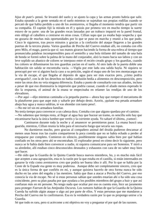 hijus de pute!» pensó. Se levantó del suelo y se ajusto la capa y las armas pronto habría que salir.
Estaba ojeando a la gente sentada en el suelo mientras se sujetaban sus propias rodillas cuando se
percató de que había perdido a uno de los aventureros, si llegaba el momento tendría que partir sin
su compañía. El capitán fijó la mirada en él y quizás por primera vez en mucho tiempo la suerte
estuvo de su parte: una de las grandes rocas lanzadas por un trabuco impactó en la pared frontal,
esto obligó al caballero a centrarse en otras cosas. Cillian supo que ya estaba bajo sospecha y que
no gozaría de muchas más oportunidades por lo que se puso en marcha y reunió a los que pudo.
Cinco le siguieron, tras pocos minutos y gracias a la confusión del ataque llegaron a las grandes
puertas de la tercera planta. Varios guardias de Percha del Cuervo estaban allí, no contaba con ello
pero Milo, el mago, parecía que sí: sus manos giraron haciendo la forma de una esfera al tiempo que
pronunciaba palabras incomprensibles para el semielfo y una bola titilante del tamaño de una bala
de honda se formó sobre la palma de la mano del conjurador, alzó la mano hacia sus labios y con un
leve soplido un abanico de colores se interpuso entre el recién creado grupo y los guardias, cuando
los colores se difuminaron los tres guardias yacían en el suelo. Al otro lado de la puerta doble una
habitación sin salida se encontraba vacía. —Vigila por este ladu una salida hayla. Ni siquiera se
preocupó por ver si alguien hacía caso a su petición, según el mapa uno de los tres montacargas era
la vía de escape, el que llegaba al deposito de agua para ser más exactos pero, ¿cómo podría
averiguarlo?, con la de los desechos no había confusión hedía a alimentos en descomposición, pero
entre las otras dos no veía ninguna diferencia. Estaba a punto de consultarlo con sus aliados, incluso
a pesar de que eso disminuiría la impresión que podría causar, cuando el aliado menos esperado le
dio la respuesta, el animal de la enana se empecinaba en relamer las rendijas de uno de los
elevadores.
—Por aquí —dijo mientras caminaba a la pequeña puerta— ahora hay que romper el mecanismu de
la plataforme para que aupe más y saltarle por debajo desto. Azorín, ¡quítate esa pesada armadure
abaju hay agua y nunca saldrías, te vas ahondar con tanto peso!.
—No me iré sin mi armadura familiar.
No tenía tiempo para convencer a un cabeza dura. Contaba con que alguno quedara por el camino.
—No sabemos que tiempu resta, al llegar al agua hay que bucear un tramo, es sencillu solo hay que
encaminarse hacia la única lumbre que veréis y la corriente ayuda. Yo saltaré el últimu, ¡vamos!.
Caminaron durante toda la noche y al amanecer se permitieron parar. La enana buscó una
guarida, mientras, Cillian reunía la leña para el necesario fuego que secaría sus ropas.
No durmieron mucho, pero gracias al compañero animal del druida pudieron descansar al
menos unas horas tras las cuales compartieron la poca comida que no se había echado a perder al
empaparse por completo. Comieron en silencio, posiblemente ninguno sabía bien por qué habían
confiado en los otros pero ahí se encontraban. El explorador pensó en cómo decir lo siguiente, pero
nunca se le había dado bien convencer a nadie, ni siquiera comunicarse para ser honestos. Y miró a
su alrededor, allí estaban cinco desconocidos desnudos y exhaustos con cara de no saber muy bien
qué hacer.
—He oído que la Guardia de la Quinta Cuerde busca nuevos miembros, ho, y es mucho más fácil
que acepten a una agrupación, esta es la razón por la que estaba en el castillu, si están interesados en
ganarse la vida como aventureros creo que podría ser buena idea ir allí. Por lo que se habla por la
Coste de la Espade esa gente es muy poderosa. Aunque debo ser completamente sincero, creo que
es la única forma de que confiéis en mí, y aunque quisiera hacerlo de otra forma nunca he sido
ducho en las artes del engañu y las mentires. Sabía que iban a atacar a Percha del Cuervo, por eso
conocía la vía de escape. No sé si estas personas sabían que ustedes estarían ahí o ha sido una cosa
coincidente, pero su plan pasaba por que ayudara a los posibles miembros del grupo a huir y que así
confiaran más en mi persone. No tengo nada que ocultar por eso os cuentu esto, hice un juramento
para proteger Faerum de las Antípodas Oscuras. Los rumores hablan de que la Guardia de la Quinta
Cuerda ha sufrido algún ataque o algo así por parte de ellos. Y estas personas que me mandaron a
Percha del Cuervu me lo confirmaron. Esa es la verdadera razón por la que os propongo unirse a la
Guardia.
Sé que todo es raru, pero si acércome a mi objetivu no voy a preguntar el por qué de las razones.
 