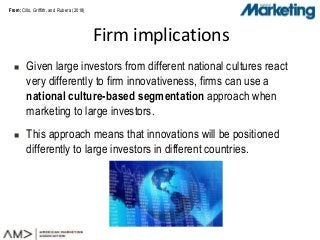 From:From:
 Given large investors from different national cultures react
very differently to firm innovativeness, firms can use a
national culture-based segmentation approach when
marketing to large investors.
 This approach means that innovations will be positioned
differently to large investors in different countries.
Firm implications
Cillo, Griffith, and Rubera (2018)
 