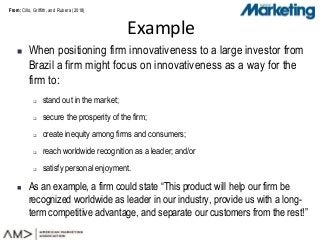 From:From:
 When positioning firm innovativeness to a large investor from
Brazil a firm might focus on innovativeness as a way for the
firm to:
 stand out in the market;
 secure the prosperity of the firm;
 create inequity among firms and consumers;
 reach worldwide recognition as a leader; and/or
 satisfy personal enjoyment.
 As an example, a firm could state “This product will help our firm be
recognized worldwide as leader in our industry, provide us with a long-
term competitive advantage, and separate our customers from the rest!”
Example
Cillo, Griffith, and Rubera (2018)
 