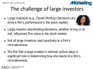 From:From:
 Large investors (e.g., Oprah Winfrey) decisions can
drive a firm’s performance in the stock market.
 Large investor stockholding decisions, whether to buy or to
sell, influences firm value in the stock market.
 Not all large investors react positively to a firm’s
innovativeness.
 We find that a large investor’s national culture plays a
significant role in determining how she reacts to a firm’s
innovativeness.
The challenge of large investors
Cillo, Griffith, and Rubera (2018)
 