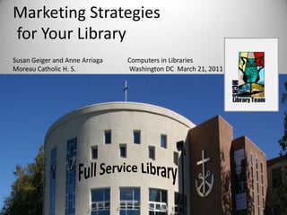 Marketing Strategies  for Your Library Susan Geiger and Anne Arriaga               Computers in Libraries Moreau Catholic H. S.                              	 Washington DC  March 21, 2011 Full Service Library 