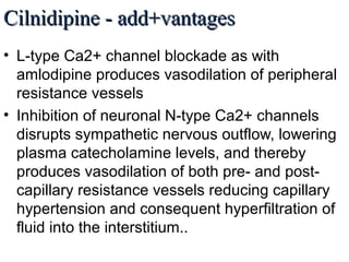 Cilnidipine - add+vantagesCilnidipine - add+vantages
• L-type Ca2+ channel blockade as with
amlodipine produces vasodilation of peripheral
resistance vessels
• Inhibition of neuronal N-type Ca2+ channels
disrupts sympathetic nervous outflow, lowering
plasma catecholamine levels, and thereby
produces vasodilation of both pre- and post-
capillary resistance vessels reducing capillary
hypertension and consequent hyperfiltration of
fluid into the interstitium..
 