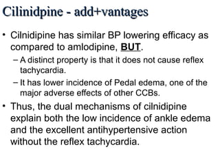 Cilinidpine - add+vantagesCilinidpine - add+vantages
• Cilnidipine has similar BP lowering efficacy as
compared to amlodipine, BUT.
– A distinct property is that it does not cause reflex
tachycardia.
– It has lower incidence of Pedal edema, one of the
major adverse effects of other CCBs.
• Thus, the dual mechanisms of cilnidipine
explain both the low incidence of ankle edema
and the excellent antihypertensive action
without the reflex tachycardia.
 