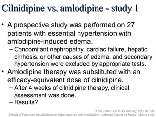 Cilnidipine vs. amlodipine - study 1Cilnidipine vs. amlodipine - study 1
• A prospective study was performed on 27
patients with essential hypertension with
amlodipine-induced edema.
– Concomitant nephropathy, cardiac failure, hepatic
cirrhosis, or other causes of edema, and secondary
hypertension were excluded by appropriate tests.
• Amlodipine therapy was substituted with an
efficacy-equivalent dose of cilnidipine.
– After 4 weeks of cilnidipine therapy, clinical
assessment was done.
– Results?
N Am J Med Sci. 2013 January; 5(1): 47–50.N Am J Med Sci. 2013 January; 5(1): 47–50.
Excellent Tolerance to Cilnidipine in Hypertensives with Amlodipine - Induced Edema by Ranjan Shetty et al.Excellent Tolerance to Cilnidipine in Hypertensives with Amlodipine - Induced Edema by Ranjan Shetty et al.
 