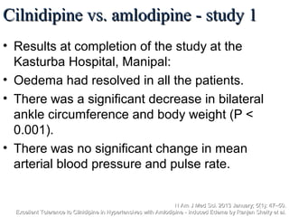 Cilnidipine vs. amlodipine - study 1Cilnidipine vs. amlodipine - study 1
• Results at completion of the study at the
Kasturba Hospital, Manipal:
• Oedema had resolved in all the patients.
• There was a significant decrease in bilateral
ankle circumference and body weight (P <
0.001).
• There was no significant change in mean
arterial blood pressure and pulse rate.
N Am J Med Sci. 2013 January; 5(1): 47–50.N Am J Med Sci. 2013 January; 5(1): 47–50.
Excellent Tolerance to Cilnidipine in Hypertensives with Amlodipine - Induced Edema by Ranjan Shetty et al.Excellent Tolerance to Cilnidipine in Hypertensives with Amlodipine - Induced Edema by Ranjan Shetty et al.
 