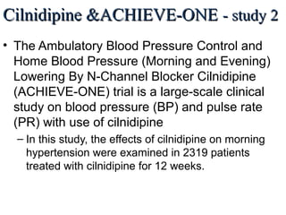Cilnidipine &ACHIEVE-ONECilnidipine &ACHIEVE-ONE - study 2- study 2
• The Ambulatory Blood Pressure Control and
Home Blood Pressure (Morning and Evening)
Lowering By N-Channel Blocker Cilnidipine
(ACHIEVE-ONE) trial is a large-scale clinical
study on blood pressure (BP) and pulse rate
(PR) with use of cilnidipine
– In this study, the effects of cilnidipine on morning
hypertension were examined in 2319 patients
treated with cilnidipine for 12 weeks.
J Clin Hypertens (Greenwich). 2013 Feb;15(2):133-42. The effects of the L/N-type calcium channel blocker
(cilnidipine) on sympathetic hyperactive morning hypertension: results from ACHIEVE-ONE by Kario K et al.
 