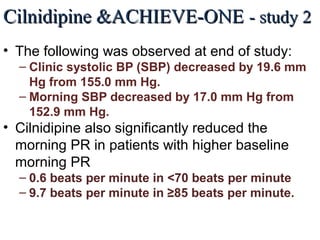 Cilnidipine &ACHIEVE-ONECilnidipine &ACHIEVE-ONE - study 2- study 2
• The following was observed at end of study:
– Clinic systolic BP (SBP) decreased by 19.6 mm
Hg from 155.0 mm Hg.
– Morning SBP decreased by 17.0 mm Hg from
152.9 mm Hg.
• Cilnidipine also significantly reduced the
morning PR in patients with higher baseline
morning PR
– 0.6 beats per minute in <70 beats per minute
– 9.7 beats per minute in ≥85 beats per minute.
J Clin Hypertens (Greenwich). 2013 Feb;15(2):133-42. The effects of the L/N-type calcium channel blocker
(cilnidipine) on sympathetic hyperactive morning hypertension: results from ACHIEVE-ONE by Kario K et al.
 