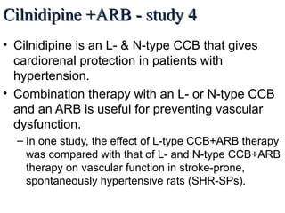 Cilnidipine +ARB - study 4Cilnidipine +ARB - study 4
• Cilnidipine is an L- & N-type CCB that gives
cardiorenal protection in patients with
hypertension.
• Combination therapy with an L- or N-type CCB
and an ARB is useful for preventing vascular
dysfunction.
– In one study, the effect of L-type CCB+ARB therapy
was compared with that of L- and N-type CCB+ARB
therapy on vascular function in stroke-prone,
spontaneously hypertensive rats (SHR-SPs).
Int. J. Mol. Sci. 2013, 14, L/N-Type calcium channel blocker cilnidipine added to RAAS inhibition improves ambulatory blood pressure
profile and suppresses cardiac hypertrophy in hypertension with CKD by Tomohiko Kanaoka et al.
 