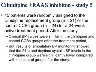 Cilnidipine +RAAS inhibiton - study 5Cilnidipine +RAAS inhibiton - study 5
• 45 patients were randomly assigned to the
cilnidipine replacement group (n = 21) or the
control CCBs group (n = 24) for a 24-week
active treatment period. After the study:
– Clinical BP values were similar in the cilnidipine and
control CCBs groups after the treatment period,
– But, results of ambulatory BP monitoring showed
that the 24-h and daytime systolic BP levels in the
cilnidipine group were significantly lower compared
with the control group after the study.
Int. J. Mol. Sci. 2013, 14, L/N-Type calcium channel blocker cilnidipine added to RAAS inhibition improves ambulatory blood pressure
profile and suppresses cardiac hypertrophy in hypertension with CKD by Tomohiko Kanaoka et al.
 