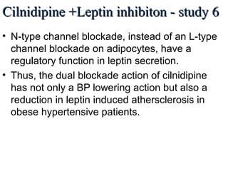 Cilnidipine +Leptin inhibiton - study 6Cilnidipine +Leptin inhibiton - study 6
• N-type channel blockade, instead of an L-type
channel blockade on adipocytes, have a
regulatory function in leptin secretion.
• Thus, the dual blockade action of cilnidipine
has not only a BP lowering action but also a
reduction in leptin induced athersclerosis in
obese hypertensive patients.
Watanabe M, Tamaoka A, Morishita Y, Noguchi M (2012) Cilnidipine Lowers Plasma Leptin of Patients with Obese Hypertension
associated with cerebrovascular disorder. Open Access Scientific Reports, Vol 1, Issue 2, 2012
 