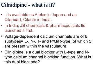 Cilnidipine - what is it?Cilnidipine - what is it?
• It is available as Atelec in Japan and as
Cilaheart, Cilacar in India.
• In India, JB chemicals & pharmaceuticals ltd
launched it first.
• Voltage-dependent calcium channels are of 6
subtypes= L-, N-, T- and P/Q/R-type, of which 5
are present within the vasculature
• Cilnidipine is a dual blocker with L-type and N-
type calcium channel blocking function. What is
this dual blockade?
 