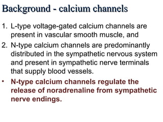Background - calcium channelsBackground - calcium channels
1. L-type voltage-gated calcium channels are
present in vascular smooth muscle, and
2. N-type calcium channels are predominantly
distributed in the sympathetic nervous system
and present in sympathetic nerve terminals
that supply blood vessels.
• N-type calcium channels regulate the
release of noradrenaline from sympathetic
nerve endings.
 