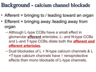 Background -Background - calcium channel blockadecalcium channel blockade
• Afferent = bringing to / leading toward an organ
• Efferent = bringing away /leading away from
organ
– Although L-type CCBs have a small effect in
glomerular efferent arterioles; L- and N-type CCBs
and L-and T-type CCBs dilate both the afferent and
efferent arterioles.
– Dual blockades of L + N-type calcium channels & L
+T-type calcium channels have ↑ renoprotective
effects than mono blockade of L-type channels.
 