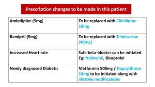Amlodipine (5mg) To be replaced with Cilnidipine
10mg
Ramipril (5mg) To be replaced with Telmisartan
(40mg)
Increased Heart rate Safe beta-blocker can be initiated
Eg: Nebivolol, Bisoprolol
Newly diagnosed Diabetic Metformin 500mg / Dapagliflozin
10mg to be initiated along with
lifestyle modifications
Prescription changes to be made in this patient
 
