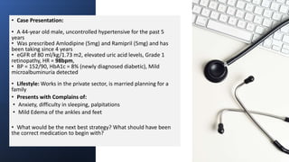 • Case Presentation:
• A 44-year old male, uncontrolled hypertensive for the past 5
years
• Was prescribed Amlodipine (5mg) and Ramipril (5mg) and has
been taking since 4 years
• eGFR of 80 ml/kg/1.73 m2, elevated uric acid levels, Grade 1
retinopathy, HR = 98bpm,
• BP = 152/90, HbA1c = 8% (newly diagnosed diabetic), Mild
microalbuminuria detected
• Lifestyle: Works in the private sector, is married planning for a
family
• Presents with Complains of:
• Anxiety, difficulty in sleeping, palpitations
• Mild Edema of the ankles and feet
• What would be the next best strategy? What should have been
the correct medication to begin with?
 
