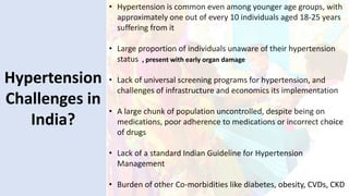 Hypertension
Challenges in
India?
• Hypertension is common even among younger age groups, with
approximately one out of every 10 individuals aged 18-25 years
suffering from it
• Large proportion of individuals unaware of their hypertension
status
• Lack of universal screening programs for hypertension, and
challenges of infrastructure and economics its implementation
• A large chunk of population uncontrolled, despite being on
medications, poor adherence to medications or incorrect choice
of drugs
• Lack of a standard Indian Guideline for Hypertension
Management
• Burden of other Co-morbidities like diabetes, obesity, CVDs, CKD
, present with early organ damage
 