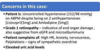 Concerns in this case:
•Patient is: Uncontrolled Hypertensive (152/98 mmHg)
on ABPM despite being on 2 antihypertensives
[Lisinopril(5mg) and Amlodipine (5mg)]
•Grade 1 retinopathy – indicative of end-organ damage ,
also suggestive from eGFR and microalbuminuria
•Patient complains of: High HR, Anxiety, nervousness,
Palpitations – signs of sympathetic overdrive
•Elevated uric acid levels
 