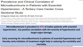 Microalbuminuria is prevalent in 47% of Indian patients with essential
hypertension , has positive correlation with the severity of hypertension and
target organ damage.
Early screening for microalbuminuria in patients of essential hypertension and
thereby early initiation of treatment might help in reducing the morbidity and
mortality.
https://www.japi.org/r2b48454/prevalence-and-clinical-correlates-of-microalbuminuria-in-patients-with-essential-hypertension-a-tertiary-care-center-cross-sectional-study
 