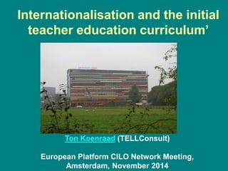 Internationalisation and the initial
teacher education curriculum’
Ton Koenraad (TELLConsult)
European Platform CILO Network Meeting,
Amsterdam, November 2014
 
