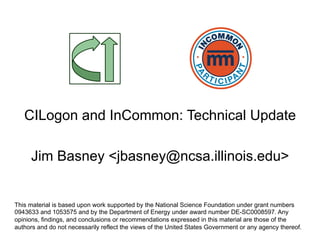 CILogon and InCommon: Technical Update
Jim Basney <jbasney@ncsa.illinois.edu>
This material is based upon work supported by the National Science Foundation under grant numbers
0943633 and 1053575 and by the Department of Energy under award number DE-SC0008597. Any
opinions, findings, and conclusions or recommendations expressed in this material are those of the
authors and do not necessarily reflect the views of the United States Government or any agency thereof.
 
