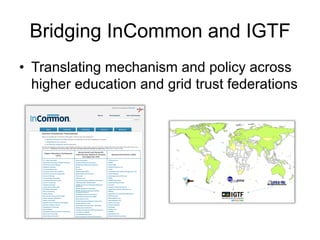 Bridging InCommon and IGTF
•  Translating mechanism and policy across
higher education and grid trust federations
!"#$%"&'()*+&
&
!"#$%%&'()*'(#$+*,-&).'/#0&-1#23#%-+4*&)'/#$4(#'%-4-1)%#&'5)-4/#
 